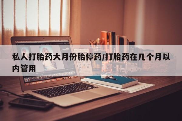 打胎药使用私人打胎药大月份胎停药/打胎药在几个月以内管用