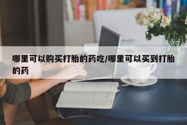打胎药使用哪里可以购买打胎的药吃/哪里可以买到打胎的药