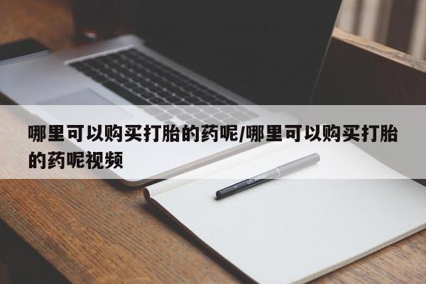 打胎药使用哪里可以购买打胎的药呢/哪里可以购买打胎的药呢视频