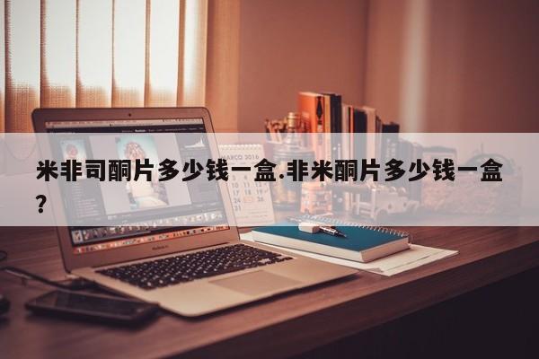 打胎药使用米非司酮片多少钱一盒.非米酮片多少钱一盒？