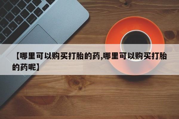 打胎药使用【哪里可以购买打胎的药,哪里可以购买打胎的药呢】