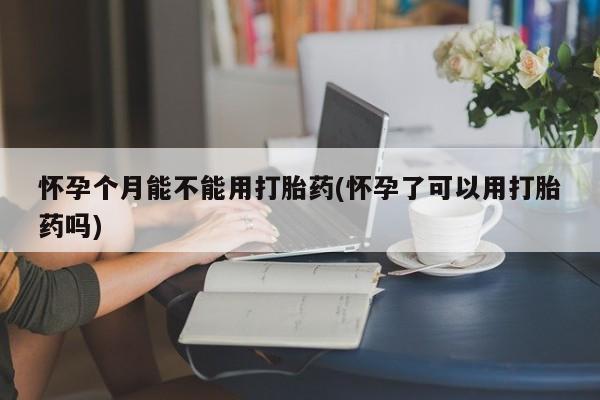 打胎药使用怀孕个月能不能用打胎药(怀孕了可以用打胎药吗)
