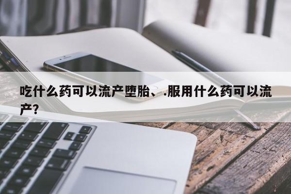 打胎药使用吃什么药可以流产堕胎、.服用什么药可以流产？