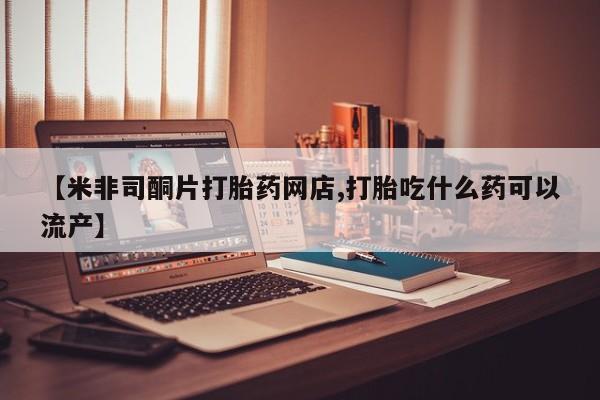 打胎药使用【米非司酮片打胎药网店,打胎吃什么药可以流产】