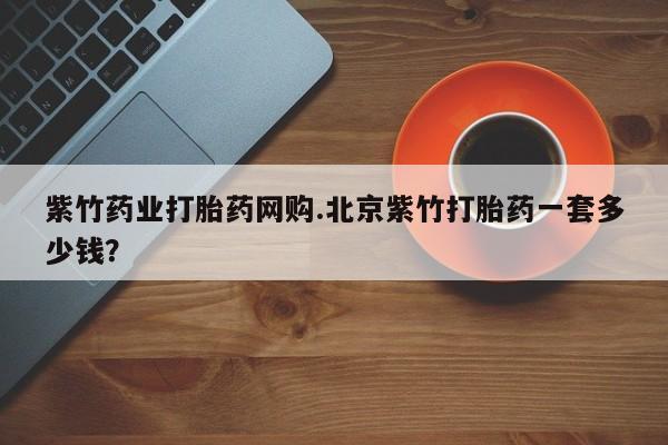 打胎药使用紫竹药业打胎药网购.北京紫竹打胎药一套多少钱？